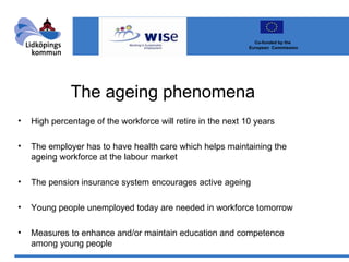The ageing phenomena High percentage of the workforce will retire in the next 10 years The employer has to have health care which helps maintaining the ageing workforce at the labour market The pension insurance system encourages active ageing Young people unemployed today are needed in workforce tomorrow Measures to enhance and/or maintain education and competence among young people Co-funded by the  European  Commission 