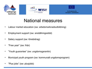 National measures  Labour market education (sw: arbetsmarknadsutbildning) Employment support (sw: anställningsstöd) Salary support (sw: lönebidrag) ” Free year” (sw: friår) ” Youth guarantee” (sw: ungdomsgarantin) Municipal youth program (sw: kommunalt ungdomsprogram) ” Plus jobs” (sw: plusjobb) Co-funded by the  European  Commission 