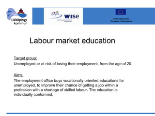 Labour market education Target group: Unemployed or at risk of losing their employment, from the age of 20. Aims: The employment office buys vocationally oriented educations for unemployed, to improve their chance of getting a job within a profession with a shortage of skilled labour. The education is individually conformed. Co-funded by the  European  Commission 