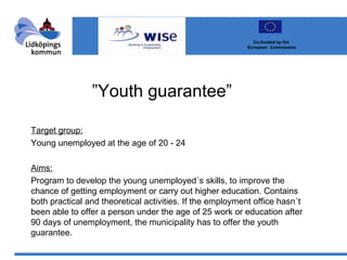 ” Youth guarantee” Target group: Young unemployed at the age of 20 - 24 Aims: Program to develop the young unemployed´s skills, to improve the chance of getting employment or carry out higher education. Contains both practical and theoretical activities. If the employment office hasn´t been able to offer a person under the age of 25 work or education after 90 days of unemployment, the municipality has to offer the youth guarantee. Co-funded by the  European  Commission 