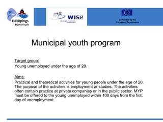 Municipal youth program Target group: Young unemployed under the age of 20. Aims: Practical and theoretical activities for young people under the age of 20. The purpose of the activities is employment or studies. The activities often contain practice at private companies or in the public sector. MYP must be offered to the young unemployed within 100 days from the first day of unemployment. Co-funded by the  European  Commission 