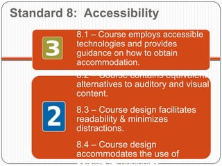 Standard 8: Accessibility
           8.1 – Course employs accessible
           technologies and provides
           guidance on how to obtain
           accommodation.
           8.2 – Course contains equivalent
           alternatives to auditory and visual
           content.
           8.3 – Course design facilitates
           readability & minimizes
           distractions.
           8.4 – Course design
           accommodates the use of
           asistive technologies.
 
