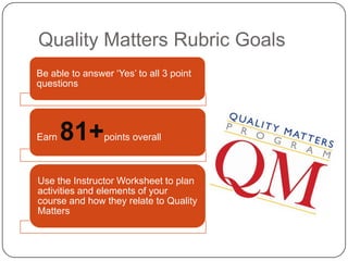 Quality Matters Rubric Goals
Be able to answer ‘Yes’ to all 3 point
questions




Earn   81+      points overall



Use the Instructor Worksheet to plan
activities and elements of your
course and how they relate to Quality
Matters
 