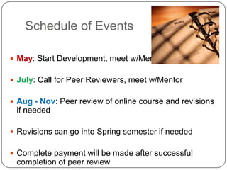 Schedule of Events

 May: Start Development, meet w/Mentor


 July: Call for Peer Reviewers, meet w/Mentor


 Aug - Nov: Peer review of online course and revisions
 if needed

 Revisions can go into Spring semester if needed


 Complete payment will be made after successful
 completion of peer review
 