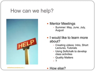 How can we help?

                                      Mentor Meetings
                                          Summer: May, June, July,
                                           August

                                      I would like to learn more
                                      about?
                                          Creating videos: Intro, Short
                                           Lectures, Tutorials
                                          Using Softchalk to develop
                                           class activities
                                          Quality Matters
                                          ?


                                      How else?
whitetailresort.wordpress.com/.../
 