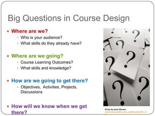 Big Questions in Course Design
 Where are we?
    Who is your audience?
    What skills do they already have?


 Where are we going?
    Course Learning Outcomes?
    What skills and knowledge?


 How are we going to get there?
    Objectives, Activities, Projects,
     Discussions


 How will we know when we get           Photo by Aram Bhusal

 there?                                  arambhusal.sulekha.com/.../slideshow/230411.ht
                                         m
 