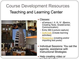 Course Development Resources
 Teaching and Learning Center
                Classes:
                  eCampus I, II, III, IV (Basics,
                   Creating Tests, GradeCenter,
                   Communication)
                  Echo 360 (Lecture capture)
                  SoftChalk (Create learning
                   activities)
                  Respondus (creating and/or
                   importing test pools)

                Individual Sessions: You set the
                 agenda, assistance with
                 Instructional Strategies
                Help creating video or
 
