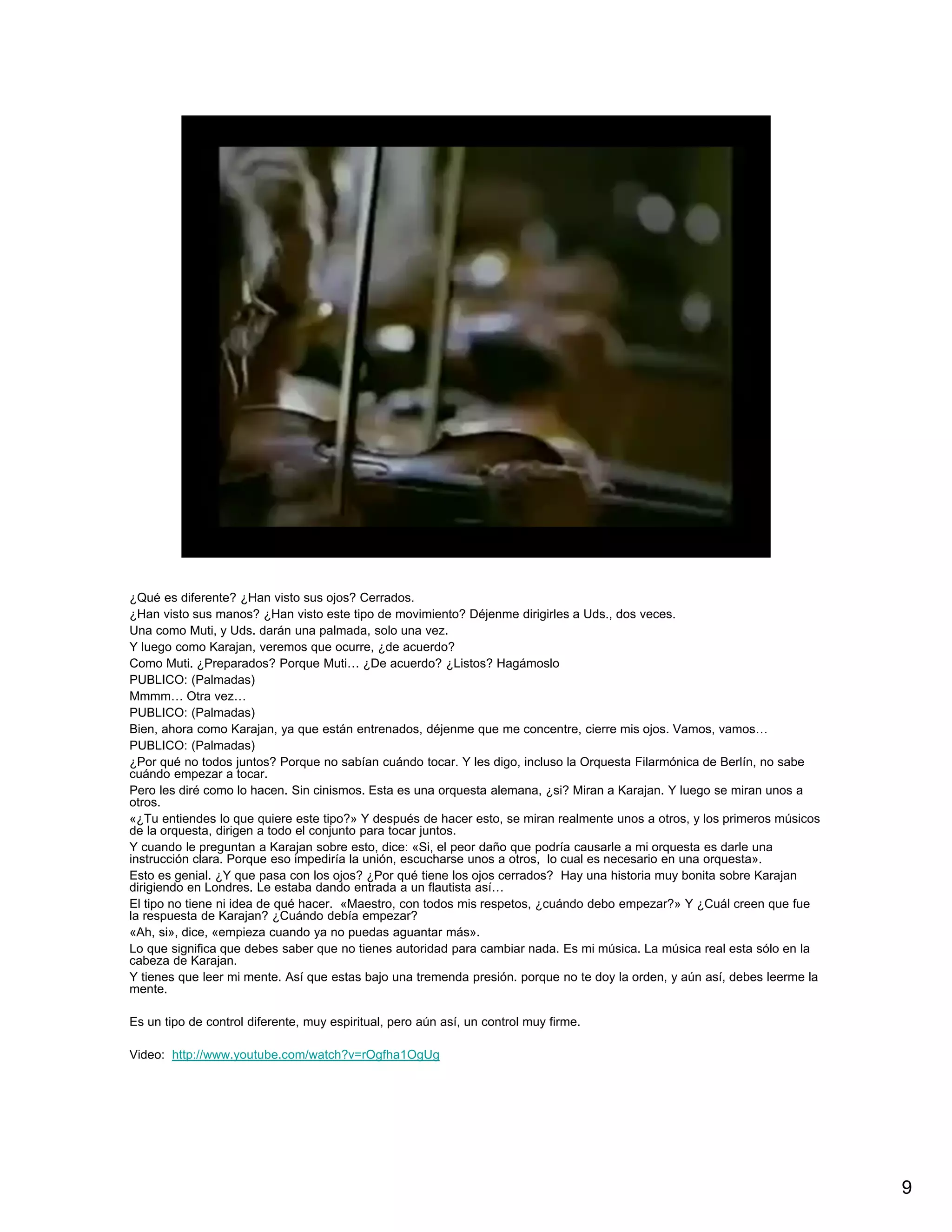 ¿Qué es diferente? ¿Han visto sus ojos? Cerrados.
¿Han visto sus manos? ¿Han visto este tipo de movimiento? Déjenme dirigirles a Uds., dos veces.
Una como Muti, y Uds. darán una palmada, solo una vez.
Y luego como Karajan, veremos que ocurre, ¿de acuerdo?
Como Muti. ¿Preparados? Porque Muti… ¿De acuerdo? ¿Listos? Hagámoslo
PUBLICO: (Palmadas)
Mmmm… Otra vez…
PUBLICO: (Palmadas)
Bien, ahora como Karajan, ya que están entrenados, déjenme que me concentre, cierre mis ojos. Vamos, vamos…
PUBLICO: (Palmadas)
¿Por qué no todos juntos? Porque no sabían cuándo tocar. Y les digo, incluso la Orquesta Filarmónica de Berlín, no sabe
cuándo empezar a tocar.
Pero les diré como lo hacen. Sin cinismos. Esta es una orquesta alemana, ¿si? Miran a Karajan. Y luego se miran unos a
otros.
«¿Tu entiendes lo que quiere este tipo?» Y después de hacer esto, se miran realmente unos a otros, y los primeros músicos
de la orquesta, dirigen a todo el conjunto para tocar juntos.
Y cuando le preguntan a Karajan sobre esto, dice: «Si, el peor daño que podría causarle a mi orquesta es darle una
instrucción clara. Porque eso impediría la unión, escucharse unos a otros, lo cual es necesario en una orquesta».
Esto es genial. ¿Y que pasa con los ojos? ¿Por qué tiene los ojos cerrados? Hay una historia muy bonita sobre Karajan
dirigiendo en Londres. Le estaba dando entrada a un flautista así…
El tipo no tiene ni idea de qué hacer. «Maestro, con todos mis respetos, ¿cuándo debo empezar?» Y ¿Cuál creen que fue
la respuesta de Karajan? ¿Cuándo debía empezar?
«Ah, si», dice, «empieza cuando ya no puedas aguantar más».
Lo que significa que debes saber que no tienes autoridad para cambiar nada. Es mi música. La música real esta sólo en la
cabeza de Karajan.
Y tienes que leer mi mente. Así que estas bajo una tremenda presión. porque no te doy la orden, y aún así, debes leerme la
mente.

Es un tipo de control diferente, muy espiritual, pero aún así, un control muy firme.

Video: http://www.youtube.com/watch?v=rOgfha1OgUg




                                                                                                                             9
 
