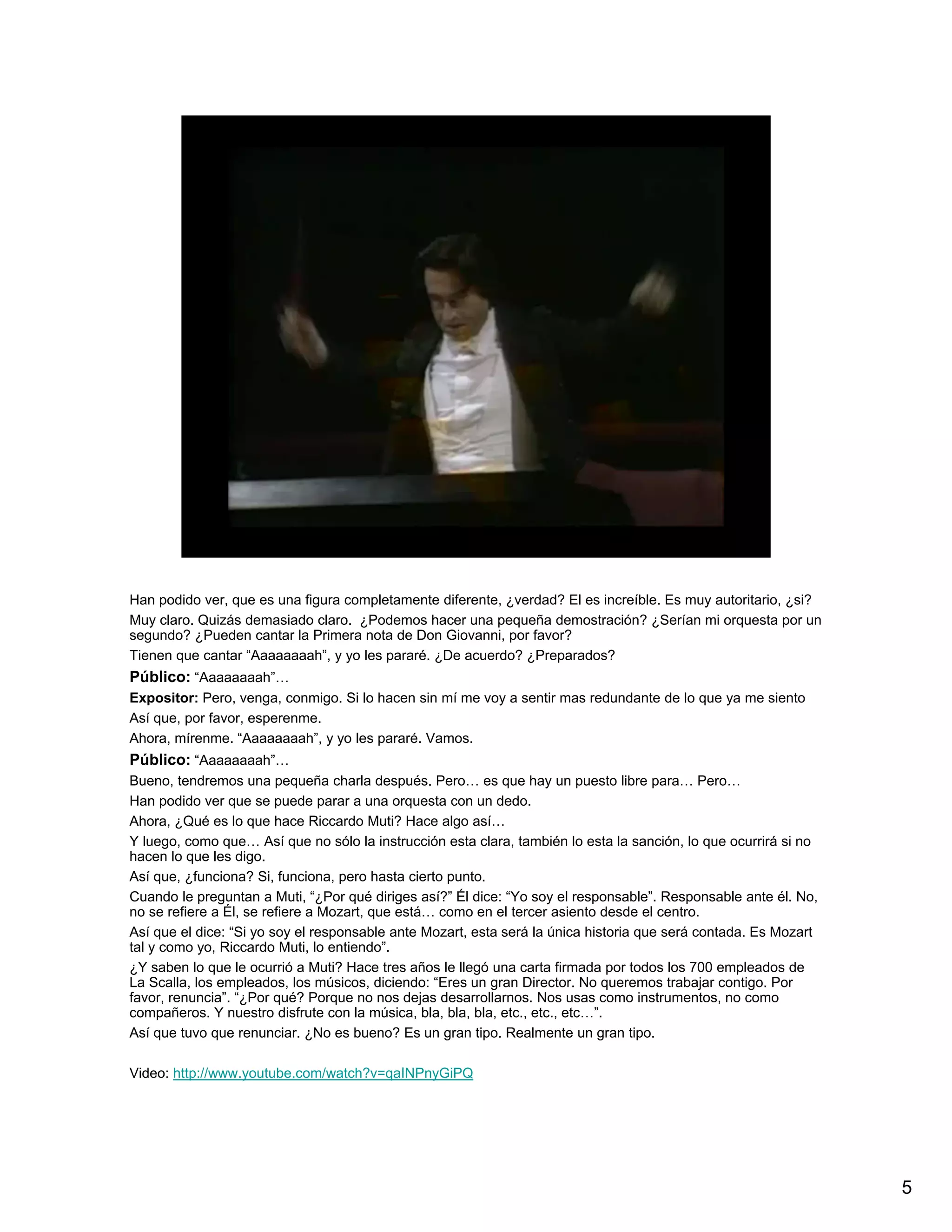 Han podido ver, que es una figura completamente diferente, ¿verdad? El es increíble. Es muy autoritario, ¿si?
Muy claro. Quizás demasiado claro. ¿Podemos hacer una pequeña demostración? ¿Serían mi orquesta por un
segundo? ¿Pueden cantar la Primera nota de Don Giovanni, por favor?
Tienen que cantar “Aaaaaaaah”, y yo les pararé. ¿De acuerdo? ¿Preparados?
Público: “Aaaaaaaah”…
Expositor: Pero, venga, conmigo. Si lo hacen sin mí me voy a sentir mas redundante de lo que ya me siento
Así que, por favor, esperenme.
Ahora, mírenme. “Aaaaaaaah”, y yo les pararé. Vamos.
Público: “Aaaaaaaah”…
Bueno, tendremos una pequeña charla después. Pero… es que hay un puesto libre para… Pero…
Han podido ver que se puede parar a una orquesta con un dedo.
Ahora, ¿Qué es lo que hace Riccardo Muti? Hace algo así…
Y luego, como que… Así que no sólo la instrucción esta clara, también lo esta la sanción, lo que ocurrirá si no
hacen lo que les digo.
Así que, ¿funciona? Si, funciona, pero hasta cierto punto.
Cuando le preguntan a Muti, “¿Por qué diriges así?” Él dice: “Yo soy el responsable”. Responsable ante él. No,
no se refiere a Él, se refiere a Mozart, que está… como en el tercer asiento desde el centro.
Así que el dice: “Si yo soy el responsable ante Mozart, esta será la única historia que será contada. Es Mozart
tal y como yo, Riccardo Muti, lo entiendo”.
¿Y saben lo que le ocurrió a Muti? Hace tres años le llegó una carta firmada por todos los 700 empleados de
La Scalla, los empleados, los músicos, diciendo: “Eres un gran Director. No queremos trabajar contigo. Por
favor, renuncia”. “¿Por qué? Porque no nos dejas desarrollarnos. Nos usas como instrumentos, no como
compañeros. Y nuestro disfrute con la música, bla, bla, bla, etc., etc., etc…”.
Así que tuvo que renunciar. ¿No es bueno? Es un gran tipo. Realmente un gran tipo.

Video: http://www.youtube.com/watch?v=qaINPnyGiPQ




                                                                                                                  5
 