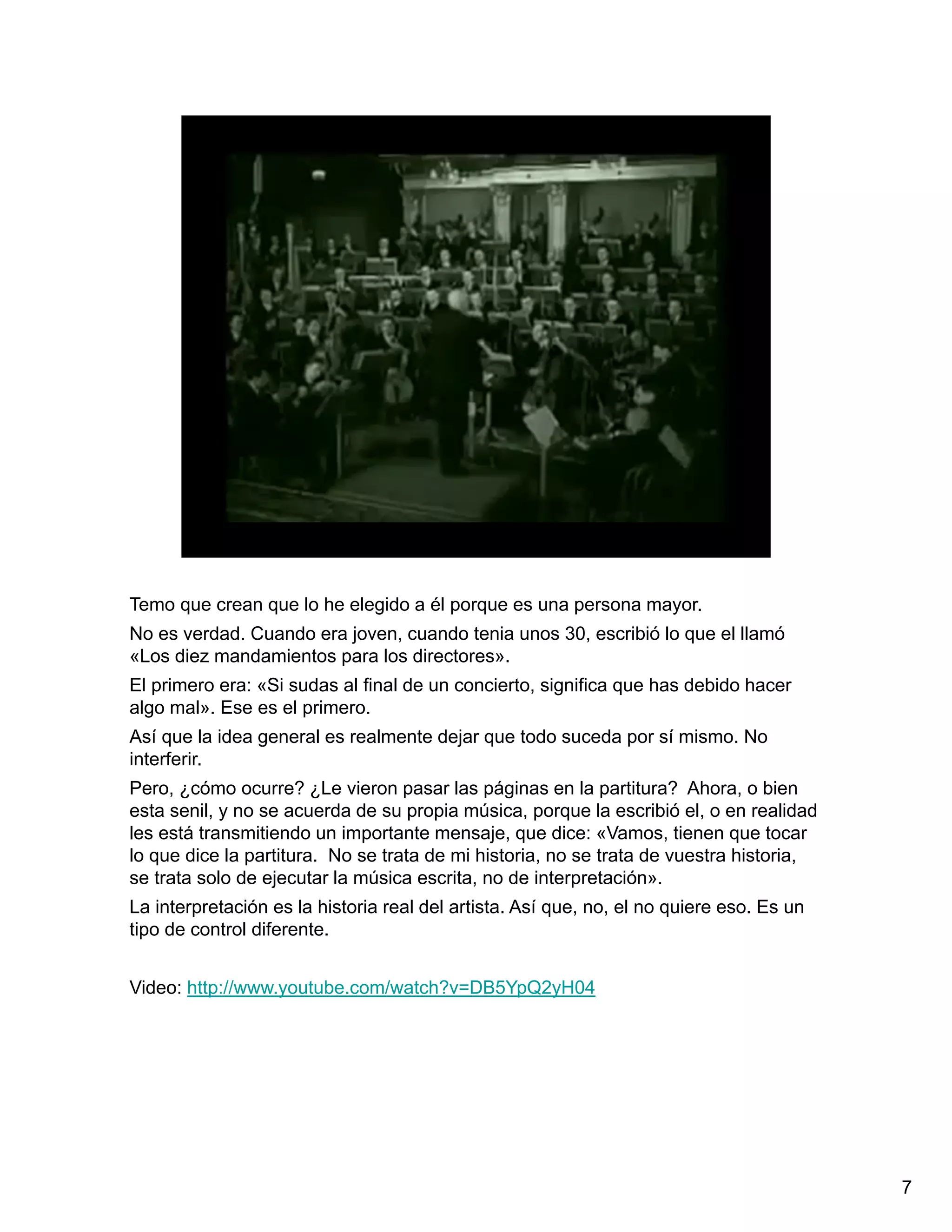Temo que crean que lo he elegido a él porque es una persona mayor.
No es verdad. Cuando era joven, cuando tenia unos 30, escribió lo que el llamó
«Los diez mandamientos para los directores».
El primero era: «Si sudas al final de un concierto, significa que has debido hacer
algo mal». Ese es el primero.
Así que la idea general es realmente dejar que todo suceda por sí mismo. No
interferir.
Pero, ¿cómo ocurre? ¿Le vieron pasar las páginas en la partitura? Ahora, o bien
esta senil, y no se acuerda de su propia música, porque la escribió el, o en realidad
les está transmitiendo un importante mensaje, que dice: «Vamos, tienen que tocar
lo que dice la partitura. No se trata de mi historia, no se trata de vuestra historia,
se trata solo de ejecutar la música escrita, no de interpretación».
La interpretación es la historia real del artista. Así que, no, el no quiere eso. Es un
tipo de control diferente.


Video: http://www.youtube.com/watch?v=DB5YpQ2yH04




                                                                                          7
 