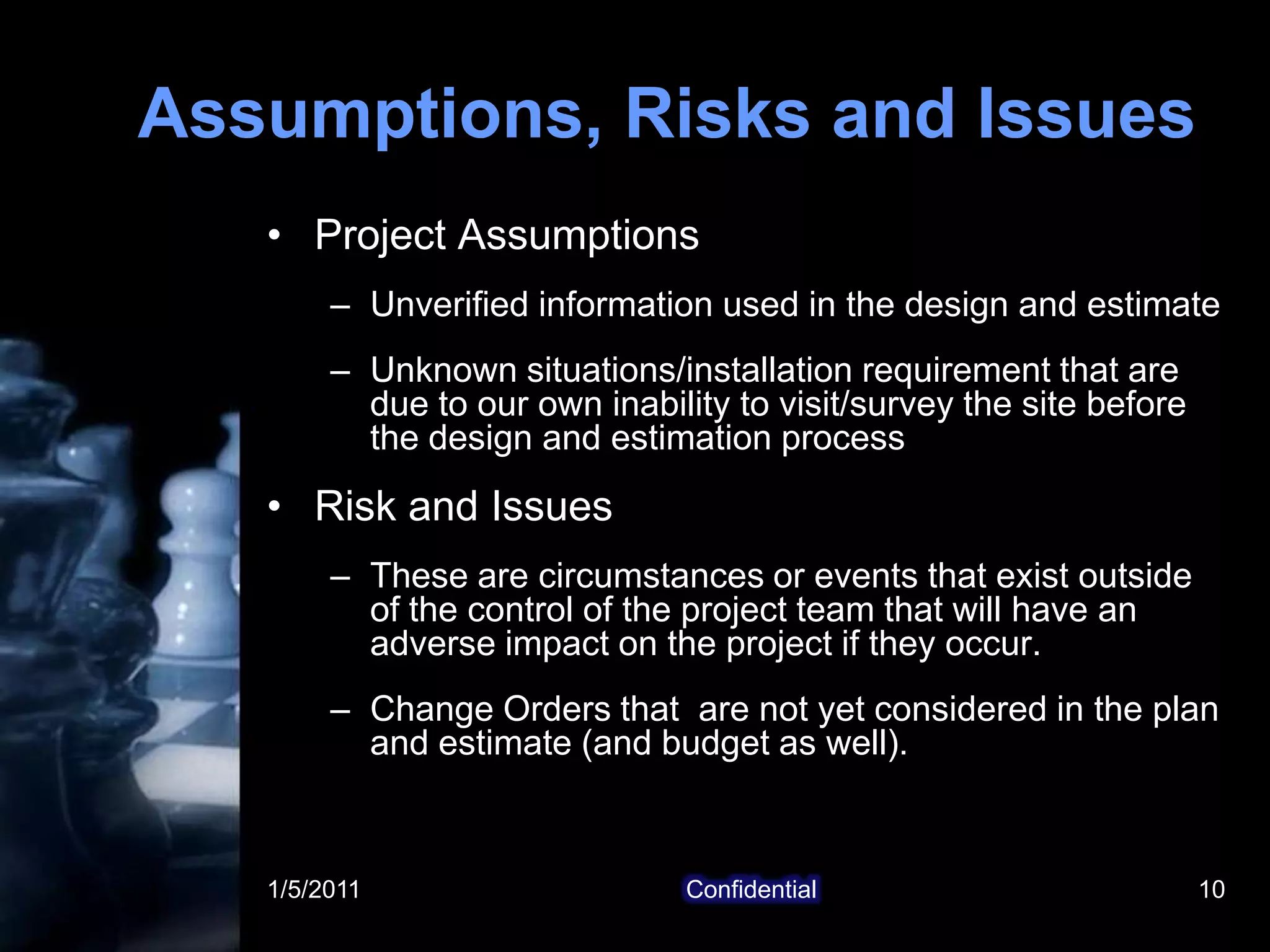 1/5/2011Confidential10Assumptions, Risks and IssuesProject AssumptionsUnverified information used in the design and estimateUnknown situations/installation requirement that are due to our own inability to visit/survey the site before the design and estimation processRisk and IssuesThese are circumstances or events that exist outside of the control of the project team that will have an adverse impact on the project if they occur. Change Orders that  are not yet considered in the plan and estimate (and budget as well).