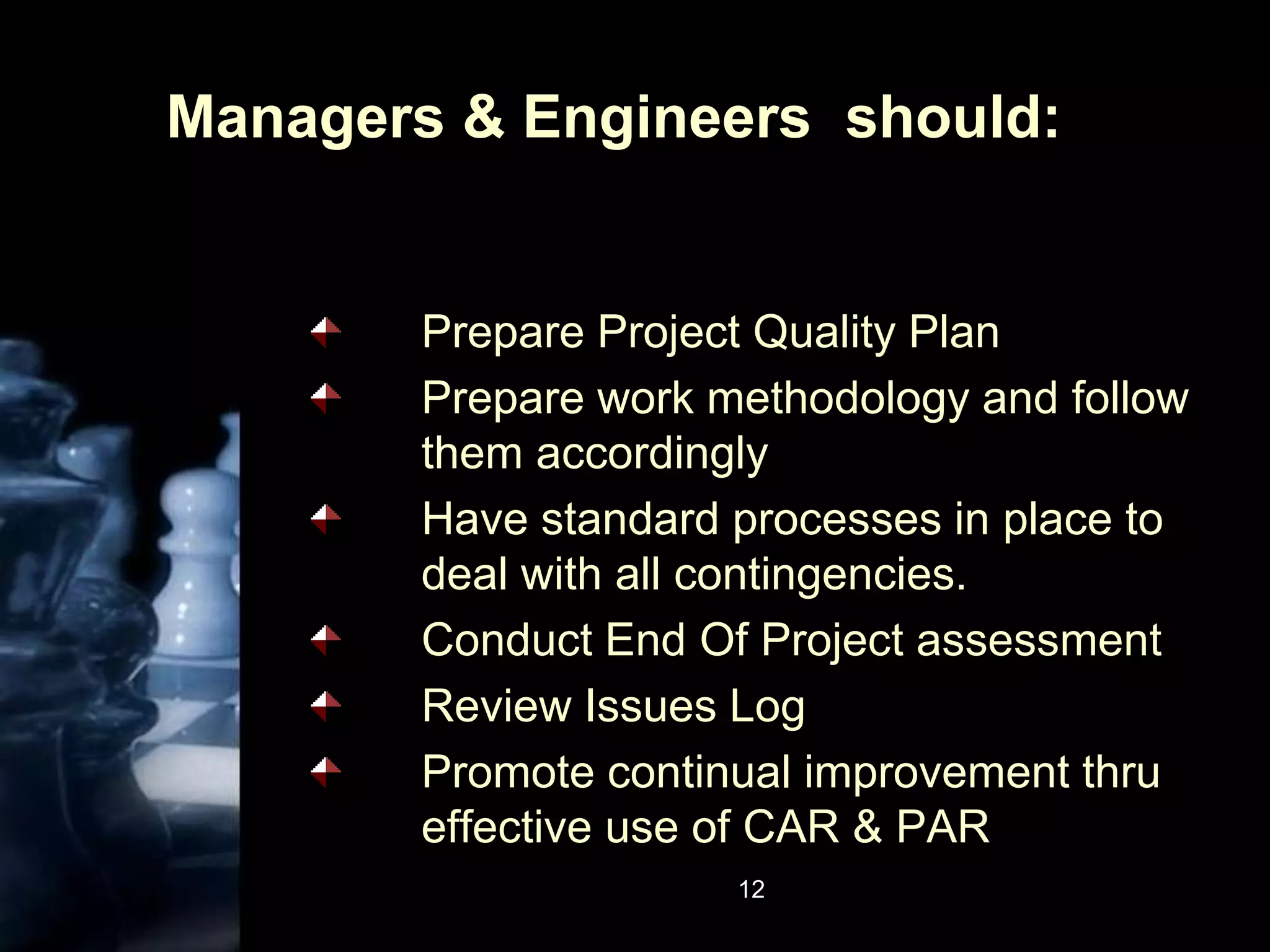 12Managers & Engineers  should:Prepare Project Quality PlanPrepare work methodology and follow them accordinglyHave standard processes in place to deal with all contingencies.Conduct End Of Project assessmentReview Issues LogPromote continual improvement thru effective use of CAR & PAR