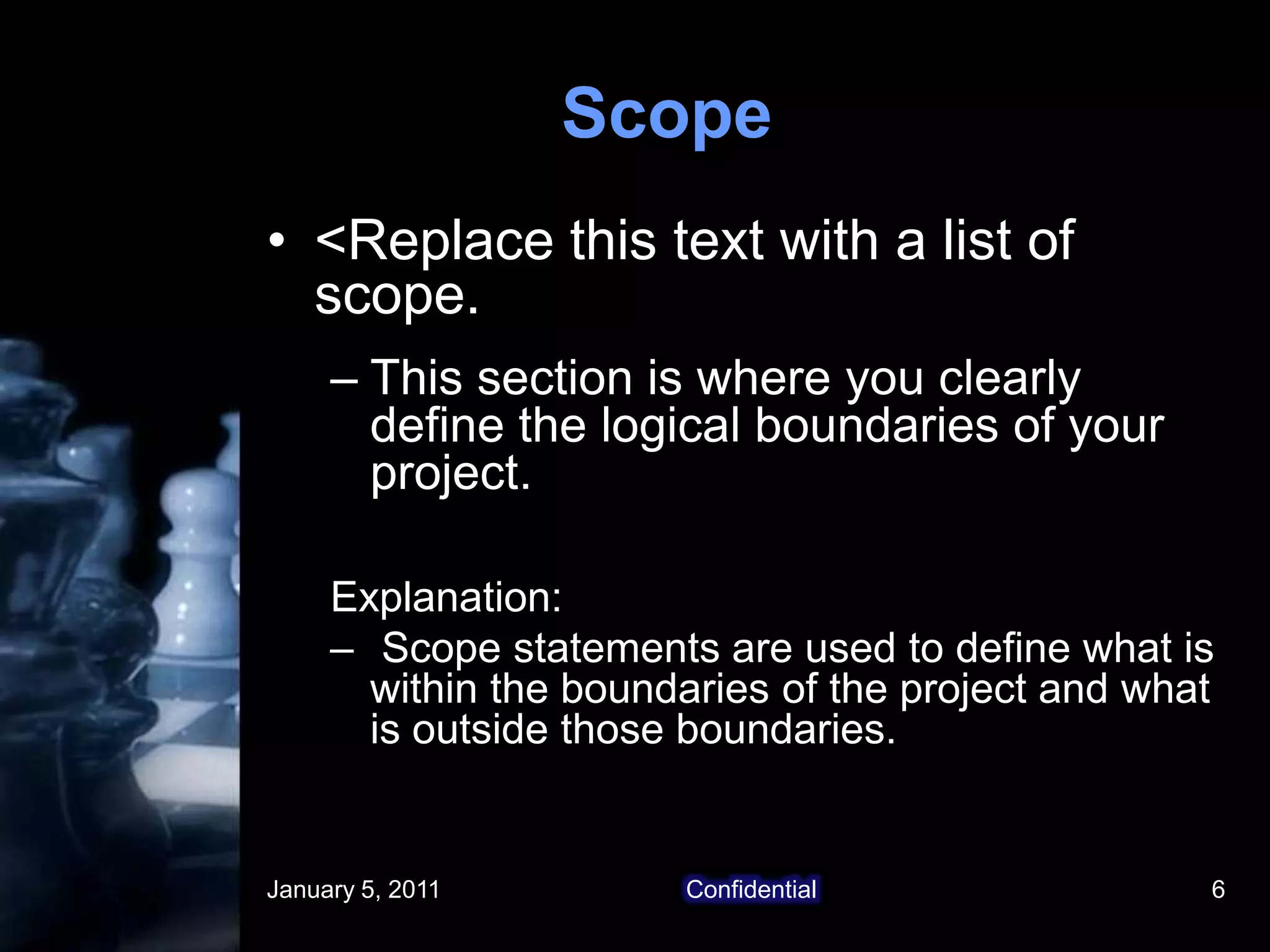 January 5, 2011Confidential6Scope<Replace this text with a list of scope. This section is where you clearly define the logical boundaries of your project.Explanation:Scope statements are used to define what is within the boundaries of the project and what is outside those boundaries. 