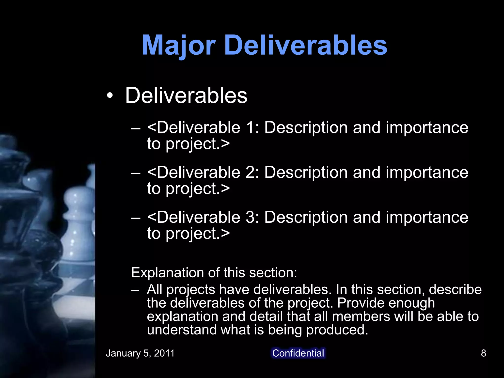 January 5, 2011Confidential8Major DeliverablesDeliverables<Deliverable 1: Description and importance to project.><Deliverable 2: Description and importance to project.><Deliverable 3: Description and importance to project.>Explanation of this section:All projects have deliverables. In this section, describe the deliverables of the project. Provide enough explanation and detail that all members will be able to understand what is being produced. 
