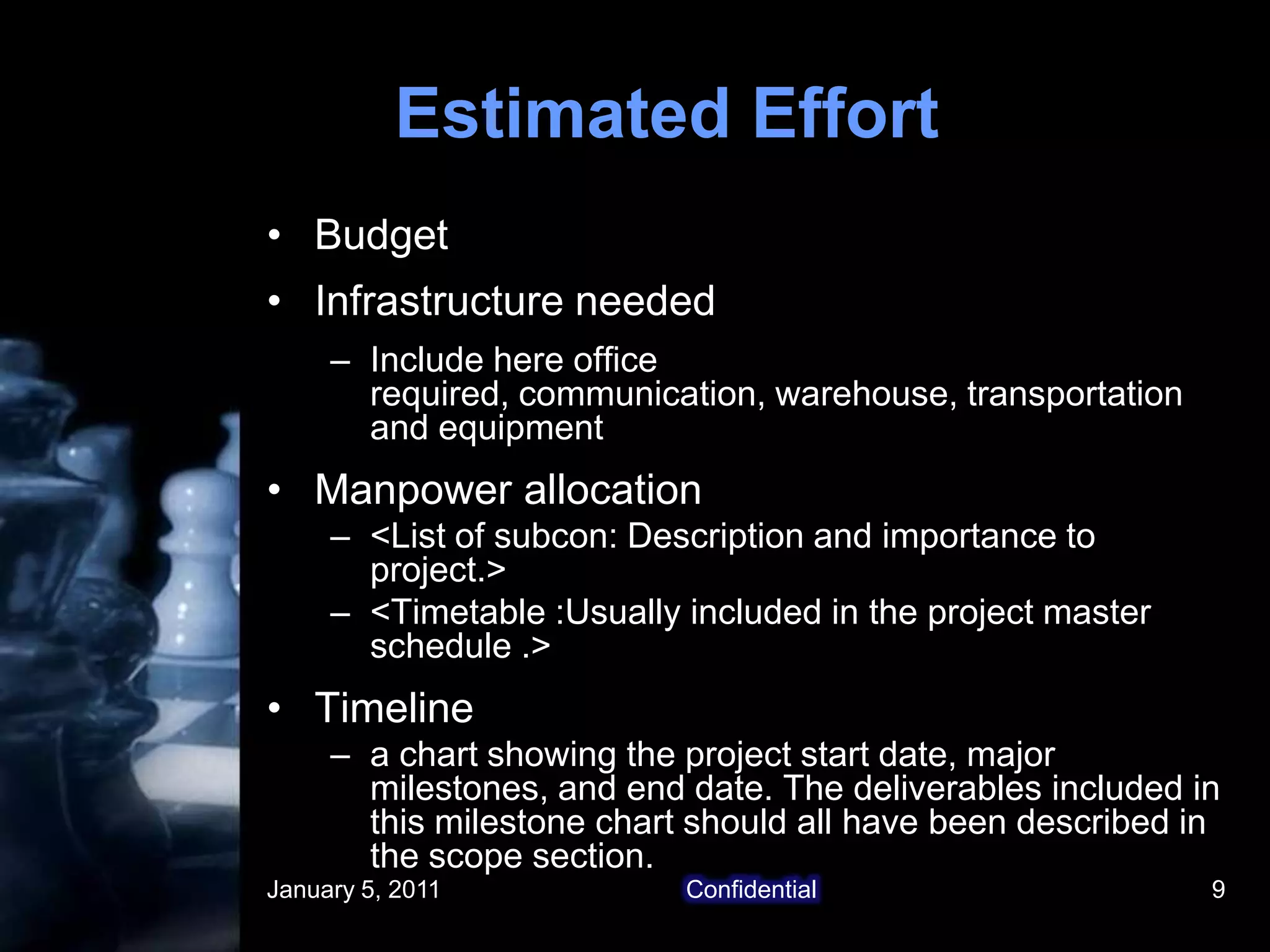 January 5, 2011Confidential9Estimated EffortBudgetInfrastructure neededInclude here office required, communication, warehouse, transportation and equipmentManpower allocation<List of subcon: Description and importance to project.><Timetable :Usually included in the project master  schedule .>Timelinea chart showing the project start date, major milestones, and end date. The deliverables included in this milestone chart should all have been described in the scope section.