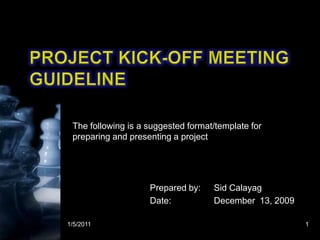 Project Kick-off Meeting guideline The following is a suggested format/template for preparing and presenting a project 1/5/2011 1 Prepared by: 	Sid Calayag Date:		December  13, 2009 