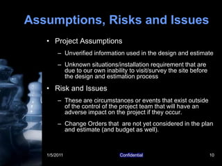 1/5/2011Confidential10Assumptions, Risks and IssuesProject AssumptionsUnverified information used in the design and estimateUnknown situations/installation requirement that are due to our own inability to visit/survey the site before the design and estimation processRisk and IssuesThese are circumstances or events that exist outside of the control of the project team that will have an adverse impact on the project if they occur. Change Orders that  are not yet considered in the plan and estimate (and budget as well).