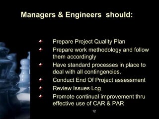 12Managers & Engineers  should:Prepare Project Quality PlanPrepare work methodology and follow them accordinglyHave standard processes in place to deal with all contingencies.Conduct End Of Project assessmentReview Issues LogPromote continual improvement thru effective use of CAR & PAR