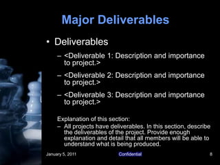 January 5, 2011Confidential8Major DeliverablesDeliverables<Deliverable 1: Description and importance to project.><Deliverable 2: Description and importance to project.><Deliverable 3: Description and importance to project.>Explanation of this section:All projects have deliverables. In this section, describe the deliverables of the project. Provide enough explanation and detail that all members will be able to understand what is being produced. 
