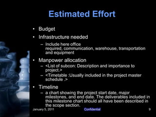 January 5, 2011Confidential9Estimated EffortBudgetInfrastructure neededInclude here office required, communication, warehouse, transportation and equipmentManpower allocation<List of subcon: Description and importance to project.><Timetable :Usually included in the project master  schedule .>Timelinea chart showing the project start date, major milestones, and end date. The deliverables included in this milestone chart should all have been described in the scope section.