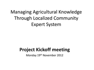 Managing Agricultural Knowledge
 Through Localized Community
        Expert System



   Project Kickoff meeting
      Monday 19th November 2012
 