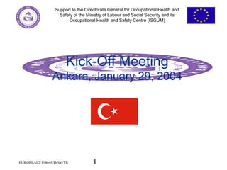 1
Support to the Directorate General for Occupational Health and
Safety of the Ministry of Labour and Social Security and its
Occupational Health and Safety Centre (ISGUM)
EUROPEAID/114648/D/SV/TR
Kick-Off Meeting
Ankara, January 29, 2004
 