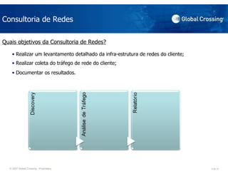 Consultoria de Redes Quais objetivos da Consultoria de Redes? Realizar um levantamento detalhado da infra-estrutura de redes do cliente;  Realizar coleta do tráfego de rede do cliente;  Documentar os resultados.  
