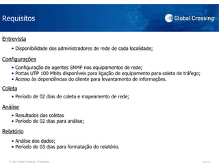 Requisitos Entrevista Disponibilidade dos administradores de rede de cada localidade;  Configurações Configuração de agentes SNMP nos equipamentos de rede; Portas UTP 100 Mbits disponíveis para ligação de equipamento para coleta de tráfego; Acesso às dependências do cliente para levantamento de informações. Coleta Período de 02 dias de coleta e mapeamento de rede;  Análise Resultados das coletas Período de 02 dias para análise;  Relatório Análise dos dados;  Período de 03 dias para formatação do relatório. 