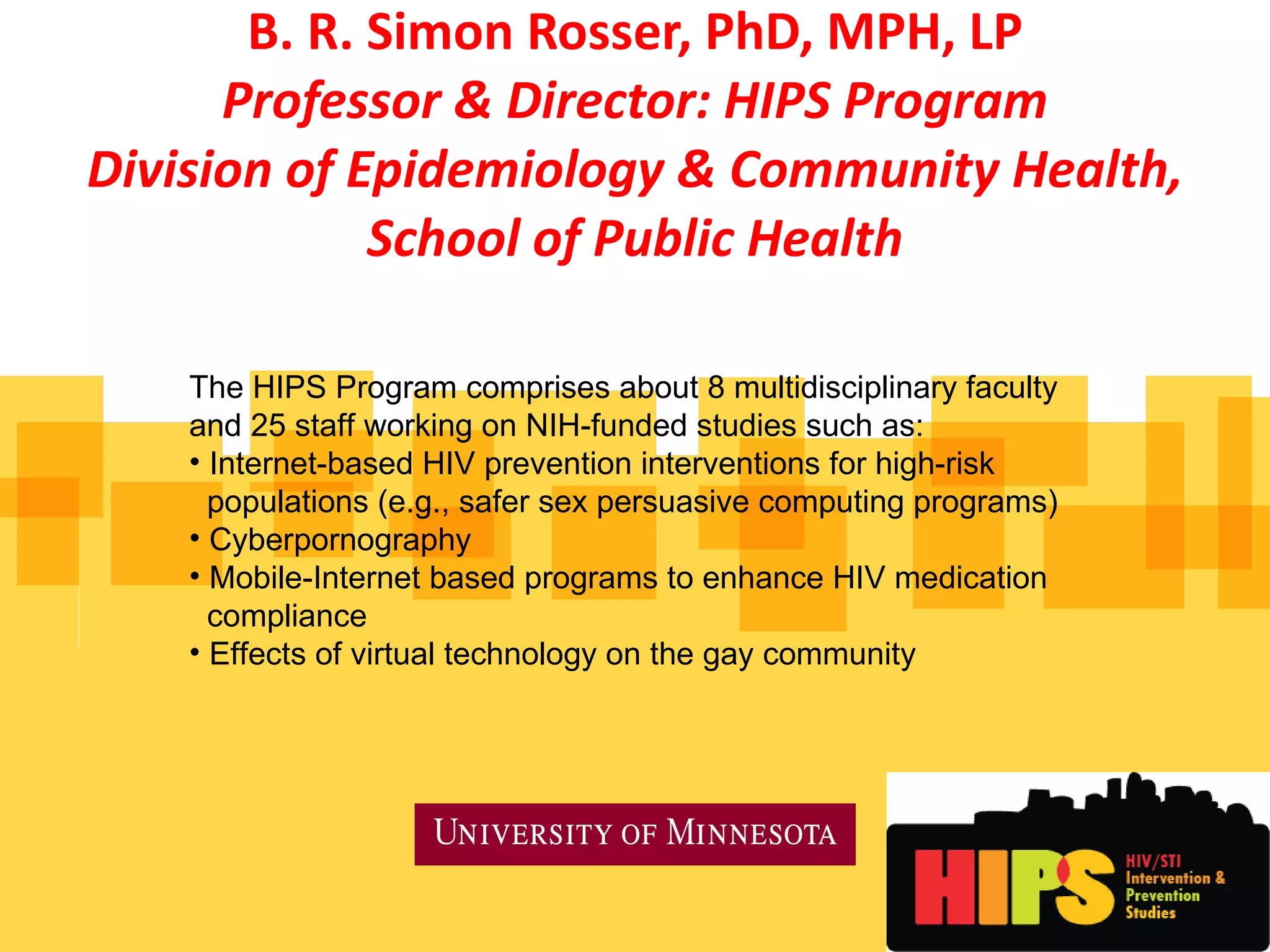 B. R. Simon Rosser, PhD, MPH, LP Professor & Director: HIPS Program Division of Epidemiology & Community Health, School of Public Health The HIPS Program comprises about 8 multidisciplinary faculty  and 25 staff working on NIH-funded studies such as: Internet-based HIV prevention interventions for high-risk  populations (e.g., safer sex persuasive computing programs) Cyberpornography Mobile-Internet based programs to enhance HIV medication  compliance Effects of virtual technology on the gay community 