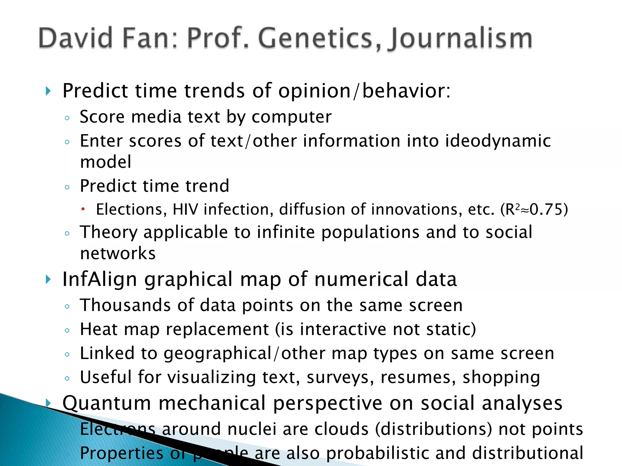 Predict time trends of opinion/behavior: Score media text by computer Enter scores of text/other information into ideodynamic model  Predict time trend Elections, HIV infection, diffusion of innovations, etc. (R 2  0.75) Theory applicable to infinite populations and to social networks InfAlign graphical map of numerical data Thousands of data points on the same screen Heat map replacement (is interactive not static) Linked to geographical/other map types on same screen Useful for visualizing text, surveys, resumes, shopping Quantum mechanical perspective on social analyses Electrons around nuclei are clouds (distributions) not points Properties of people are also probabilistic and distributional Text sender: “I misspoke”  Text reader: “I missed that” Assess distributions of scores to assess needed accuracy Test sensitivity of predictions to variations in text scoring 