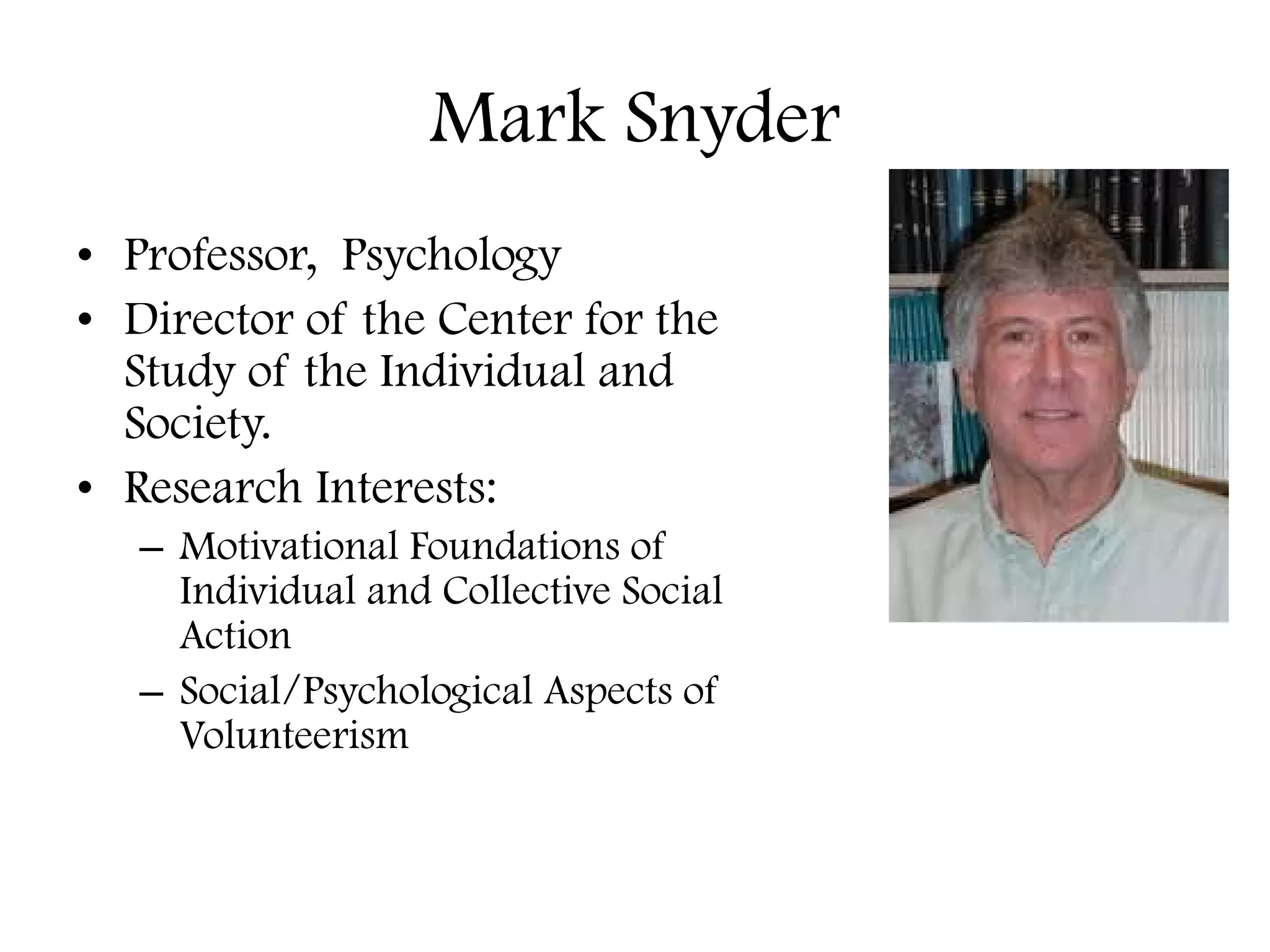 Mark Snyder Professor,  Psychology Director of the Center for the Study of the Individual and Society. Research Interests:  Motivational Foundations of Individual and Collective Social Action  Social/Psychological Aspects of Volunteerism 