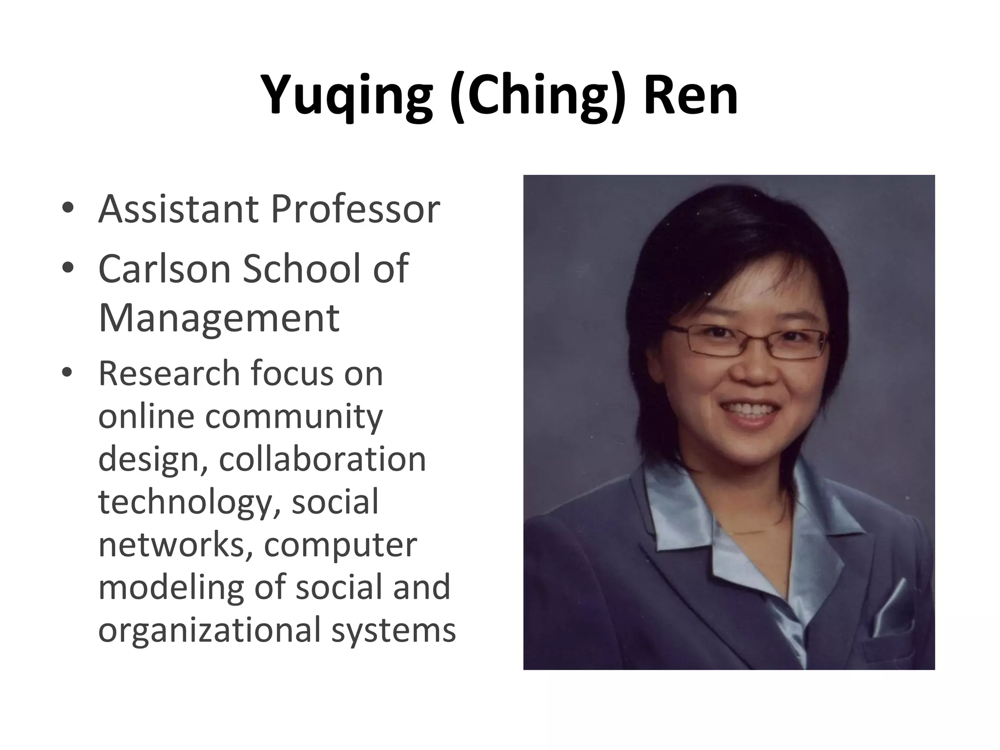 Yuqing (Ching) Ren Assistant Professor Carlson School of Management Research focus on online community design, collaboration technology, social networks, computer modeling of social and organizational systems 