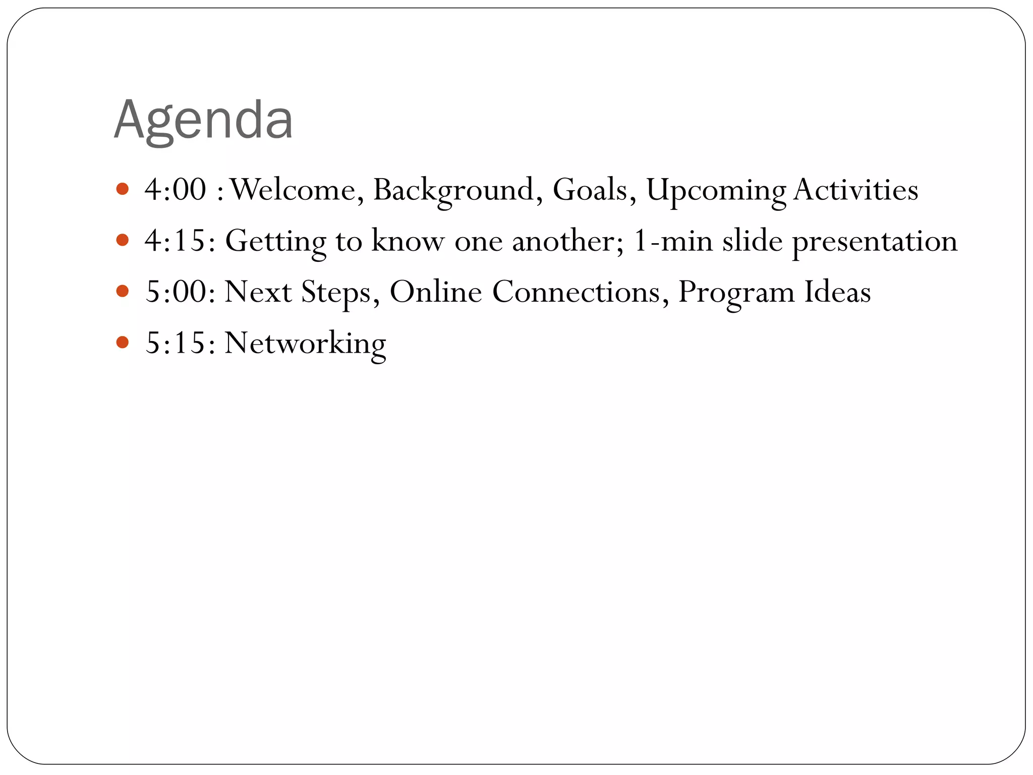 Agenda 4:00 : Welcome, Background, Goals, Upcoming Activities  4:15: Getting to know one another; 1-min slide presentation 5:00: Next Steps, Online Connections, Program Ideas  5:15: Networking  