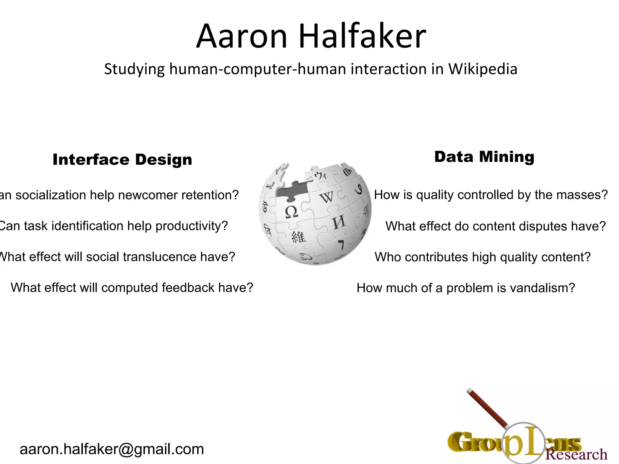 Aaron Halfaker Studying human-computer-human interaction in Wikipedia Data Mining How is quality controlled by the masses? What effect do content disputes have? Who contributes high quality content? How much of a problem is vandalism? Interface Design Can socialization help newcomer retention?  Can task identification help productivity?  What effect will social translucence have?  What effect will computed feedback have?  [email_address] 