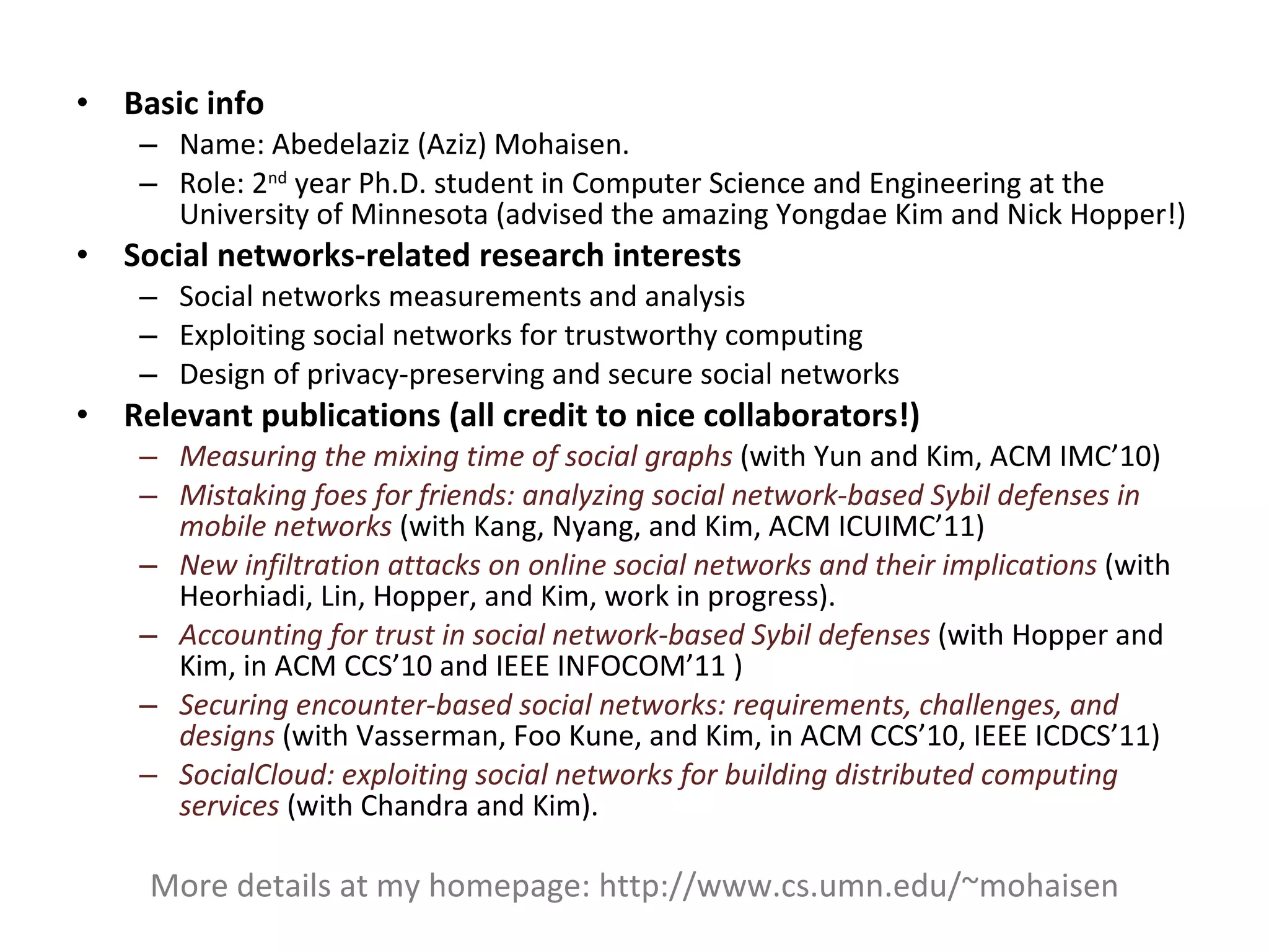 Basic info Name: Abedelaziz (Aziz) Mohaisen. Role: 2 nd  year Ph.D. student in Computer Science and Engineering at the University of Minnesota (advised the amazing Yongdae Kim and Nick Hopper!) Social networks-related research interests  Social networks measurements and analysis Exploiting social networks for trustworthy computing Design of privacy-preserving and secure social networks Relevant publications (all credit to nice collaborators!) Measuring the mixing time of social graphs  (with Yun and Kim, ACM IMC’10) Mistaking foes for friends: analyzing social network-based Sybil defenses in mobile networks   (with Kang, Nyang, and Kim, ACM ICUIMC’11) New infiltration attacks on online social networks and their implications  (with Heorhiadi, Lin, Hopper, and Kim, work in progress).  Accounting for trust in social network-based Sybil defenses  (with Hopper and Kim, in ACM CCS’10 and IEEE INFOCOM’11 ) Securing encounter-based social networks: requirements, challenges, and designs  (with Vasserman, Foo Kune, and Kim, in ACM CCS’10, IEEE ICDCS’11) SocialCloud: exploiting social networks for building distributed computing services  (with Chandra and Kim).  More details at my homepage: http://www.cs.umn.edu/~mohaisen 