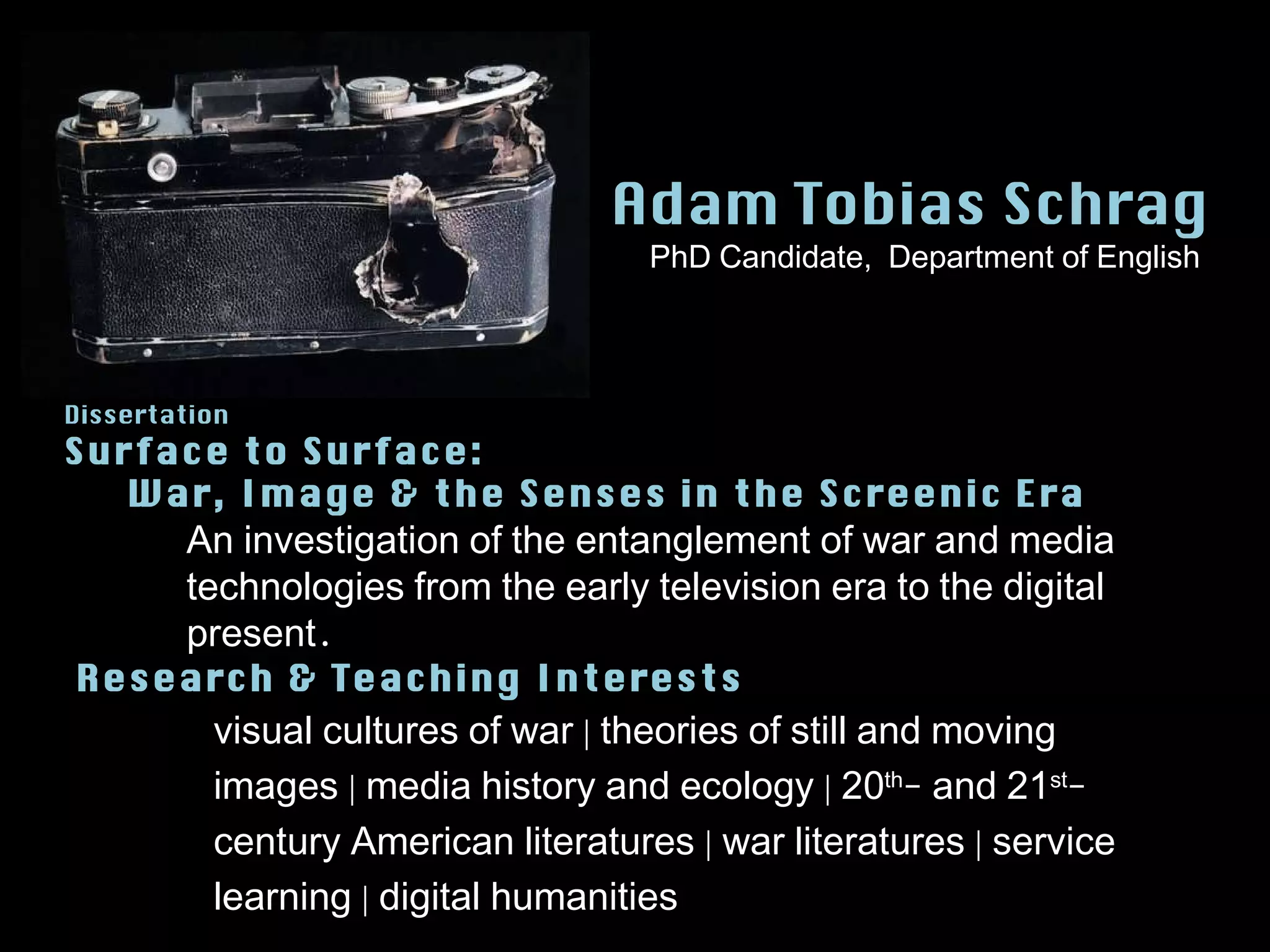 Adam Tobias Schrag visual cultures of war | theories of still and moving images | media history and ecology | 20 th - and 21 st -century American literatures | war literatures | service learning | digital humanities Dissertation Surface to Surface:  War, Image & the Senses in the Screenic Era Research & Teaching Interests An investigation of the entanglement of war and media technologies from the early television era to the digital present. PhD Candidate,  Department of English 