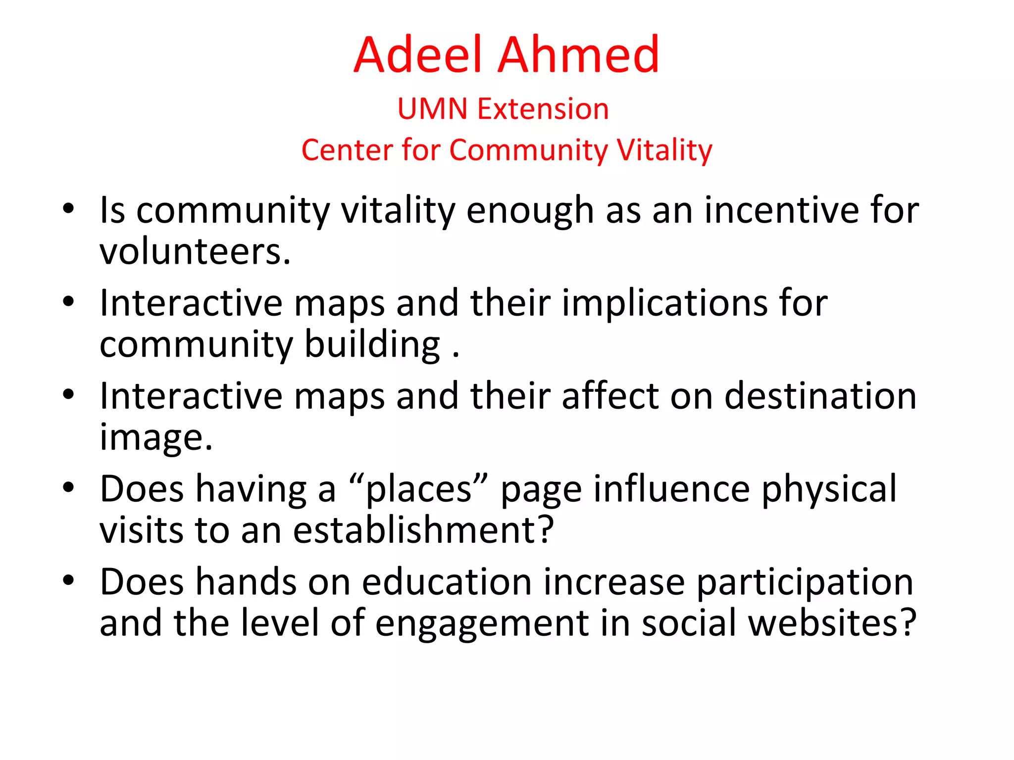 Adeel Ahmed UMN Extension  Center for Community Vitality Is community vitality enough as an incentive for volunteers. Interactive maps and their implications for community building . Interactive maps and their affect on destination image. Does having a “places” page influence physical visits to an establishment? Does hands on education increase participation and the level of engagement in social websites? 