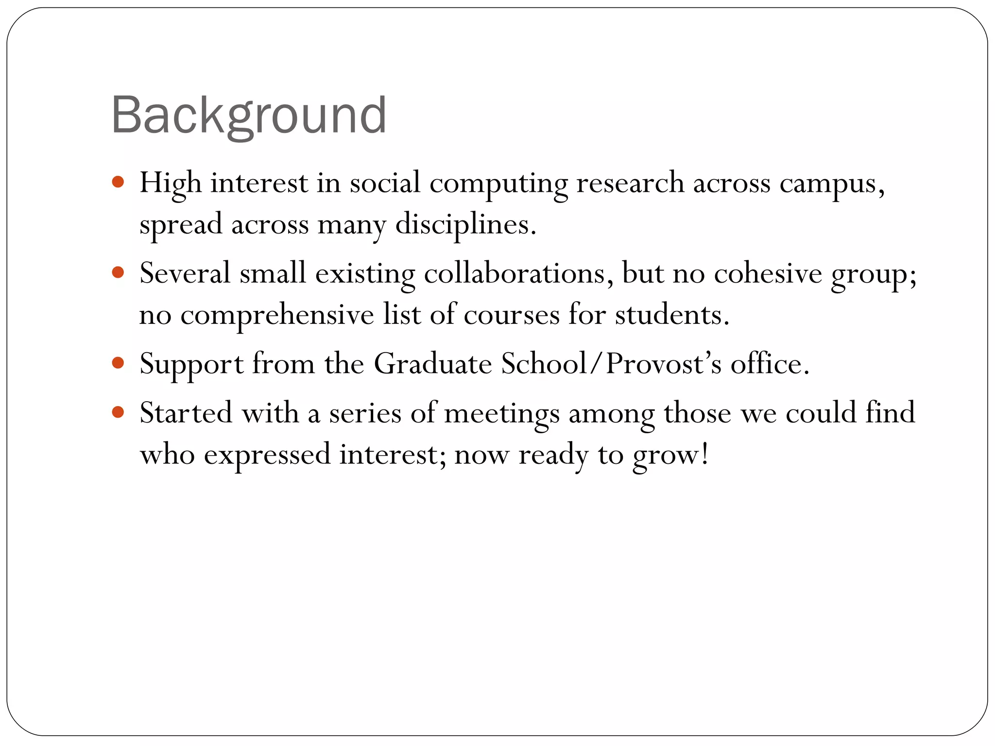 Background High interest in social computing research across campus, spread across many disciplines. Several small existing collaborations, but no cohesive group; no comprehensive list of courses for students. Support from the Graduate School/Provost’s office.  Started with a series of meetings among those we could find who expressed interest; now ready to grow! 
