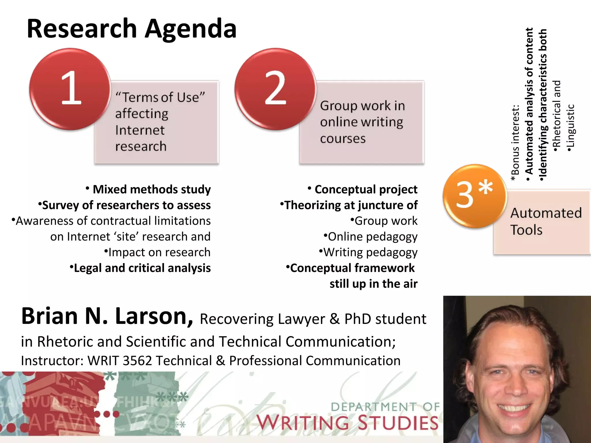 Brian N. Larson,  Recovering Lawyer & PhD student in Rhetoric and Scientific and Technical Communication;  Instructor: WRIT 3562 Technical & Professional Communication Research Agenda Mixed methods study Survey of researchers to assess Awareness of contractual limitations on Internet ‘site’ research and Impact on research Legal and critical analysis Conceptual project Theorizing at juncture of Group work Online pedagogy Writing pedagogy Conceptual framework  still up in the air *Bonus interest: Automated analysis of content Identifying characteristics both Rhetorical and Linguistic 