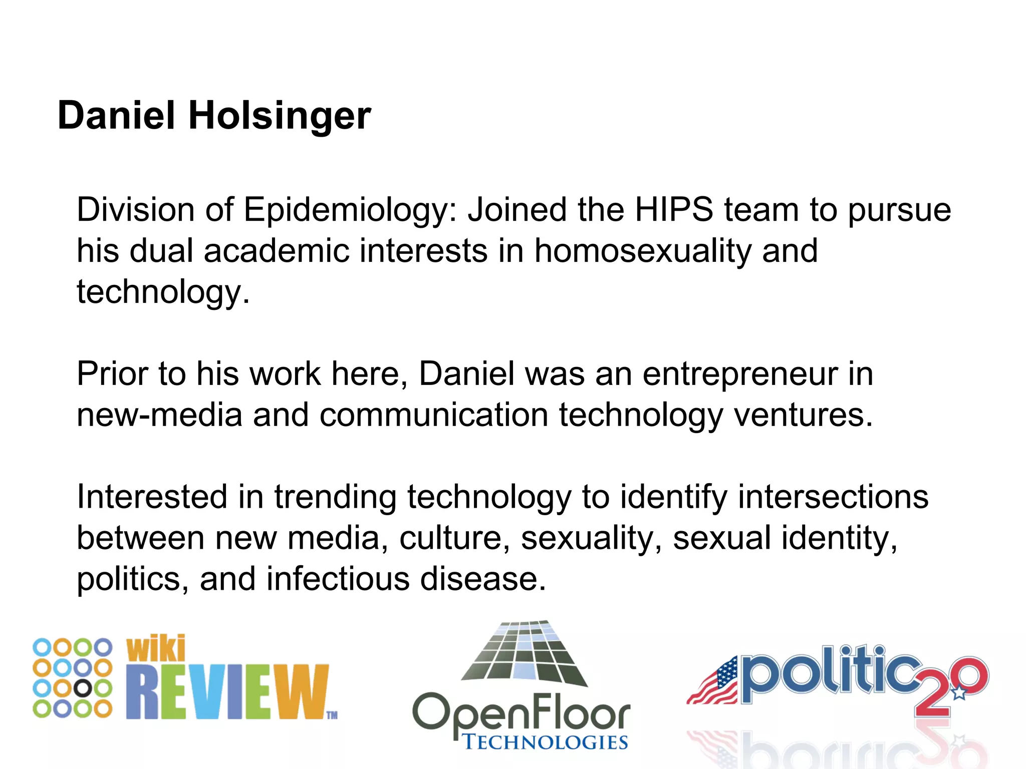 Division of Epidemiology: Joined the HIPS team to pursue his dual academic interests in homosexuality and technology.  Prior to his work here, Daniel was an entrepreneur in new-media and communication technology ventures. Interested in trending technology to identify intersections between new media, culture, sexuality, sexual identity, politics, and infectious disease. Daniel Holsinger 