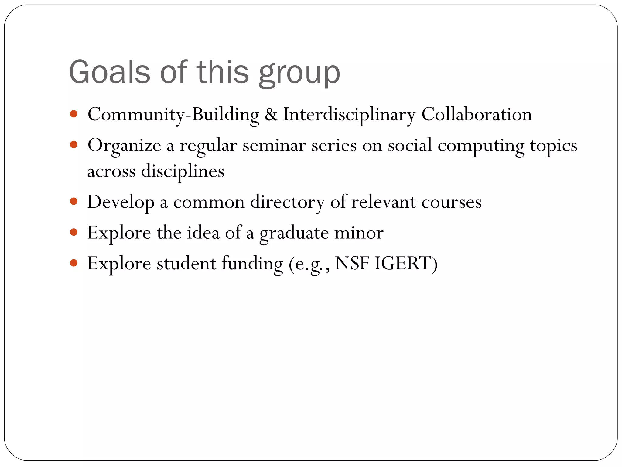 Goals of this group Community-Building & Interdisciplinary Collaboration  Organize a regular seminar series on social computing topics across disciplines Develop a common directory of relevant courses Explore the idea of a graduate minor Explore student funding (e.g., NSF IGERT) 