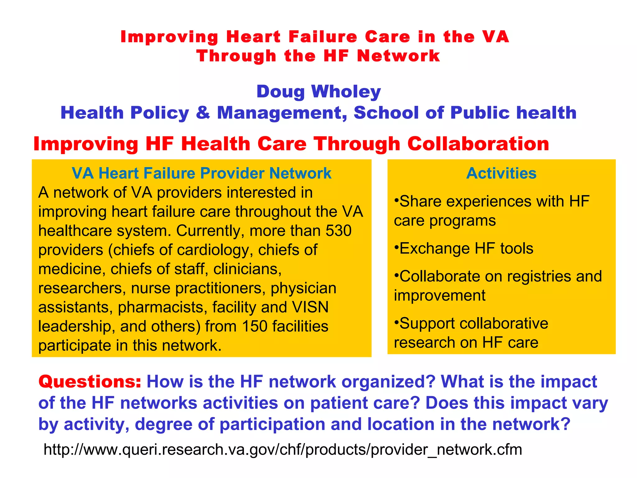 Improving Heart Failure Care in the VA  Through the HF Network Doug Wholey Health Policy & Management, School of Public health Improving HF Health Care Through Collaboration VA Heart Failure Provider Network A network of VA providers interested in improving heart failure care throughout the VA healthcare system. Currently, more than 530 providers (chiefs of cardiology, chiefs of medicine, chiefs of staff, clinicians, researchers, nurse practitioners, physician assistants, pharmacists, facility and VISN leadership, and others) from 150 facilities participate in this network. Questions:   How is the HF network organized? What is the impact of the HF networks activities on patient care? Does this impact vary by activity, degree of participation and location in the network? Activities Share experiences with HF care programs Exchange HF tools Collaborate on registries and improvement Support collaborative research on HF care http://www.queri.research.va.gov/chf/products/provider_network.cfm 