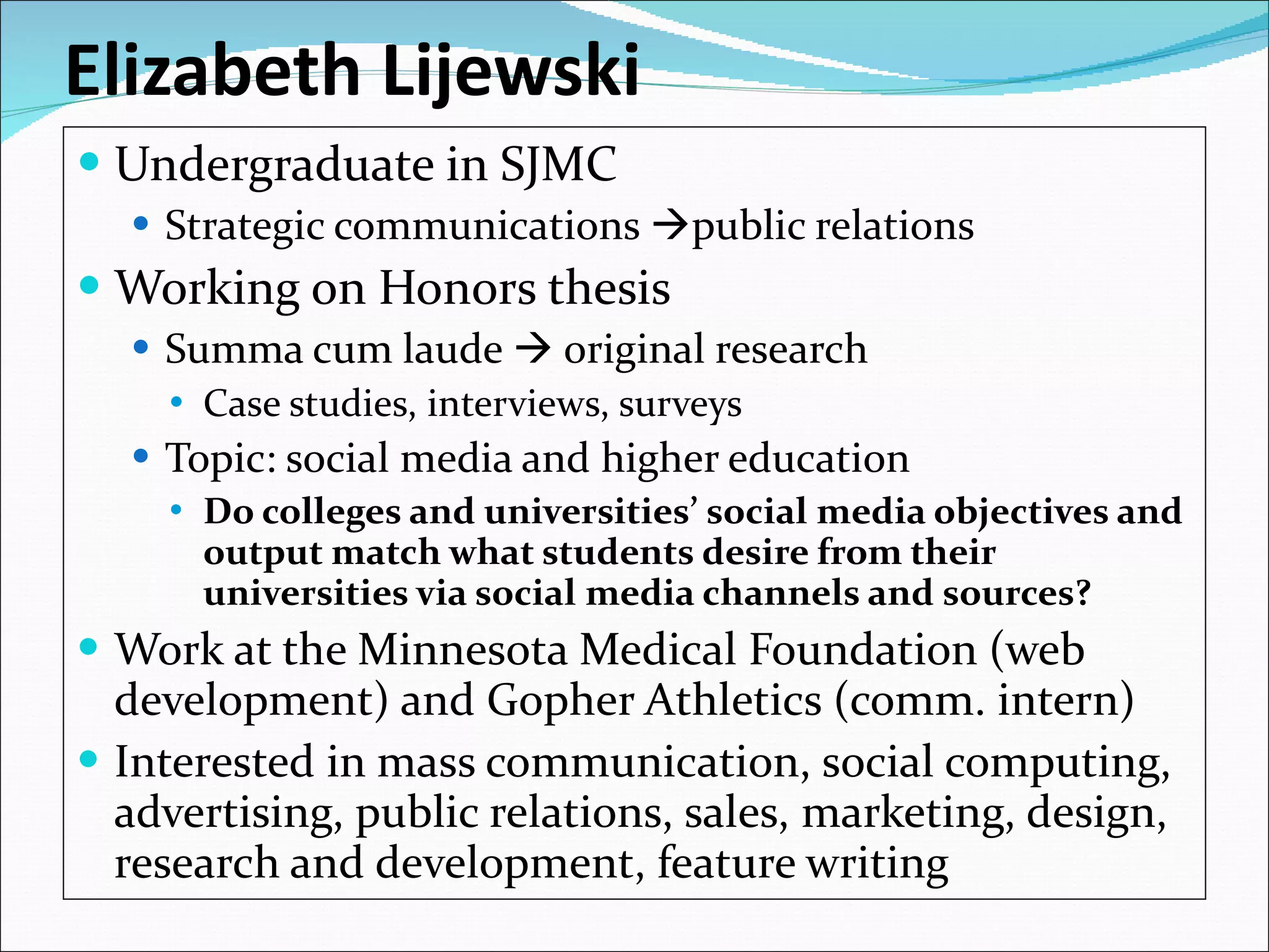 Elizabeth Lijewski Undergraduate in SJMC  Strategic communications   public relations  Working on Honors thesis Summa cum laude    original research Case studies, interviews, surveys Topic: social media and higher education  Do colleges and universities’ social media objectives and output match what students desire from their universities via social media channels and sources? Work at the Minnesota Medical Foundation (web development) and Gopher Athletics (comm. intern) Interested in mass communication, social computing, advertising, public relations, sales, marketing, design, research and development, feature writing 