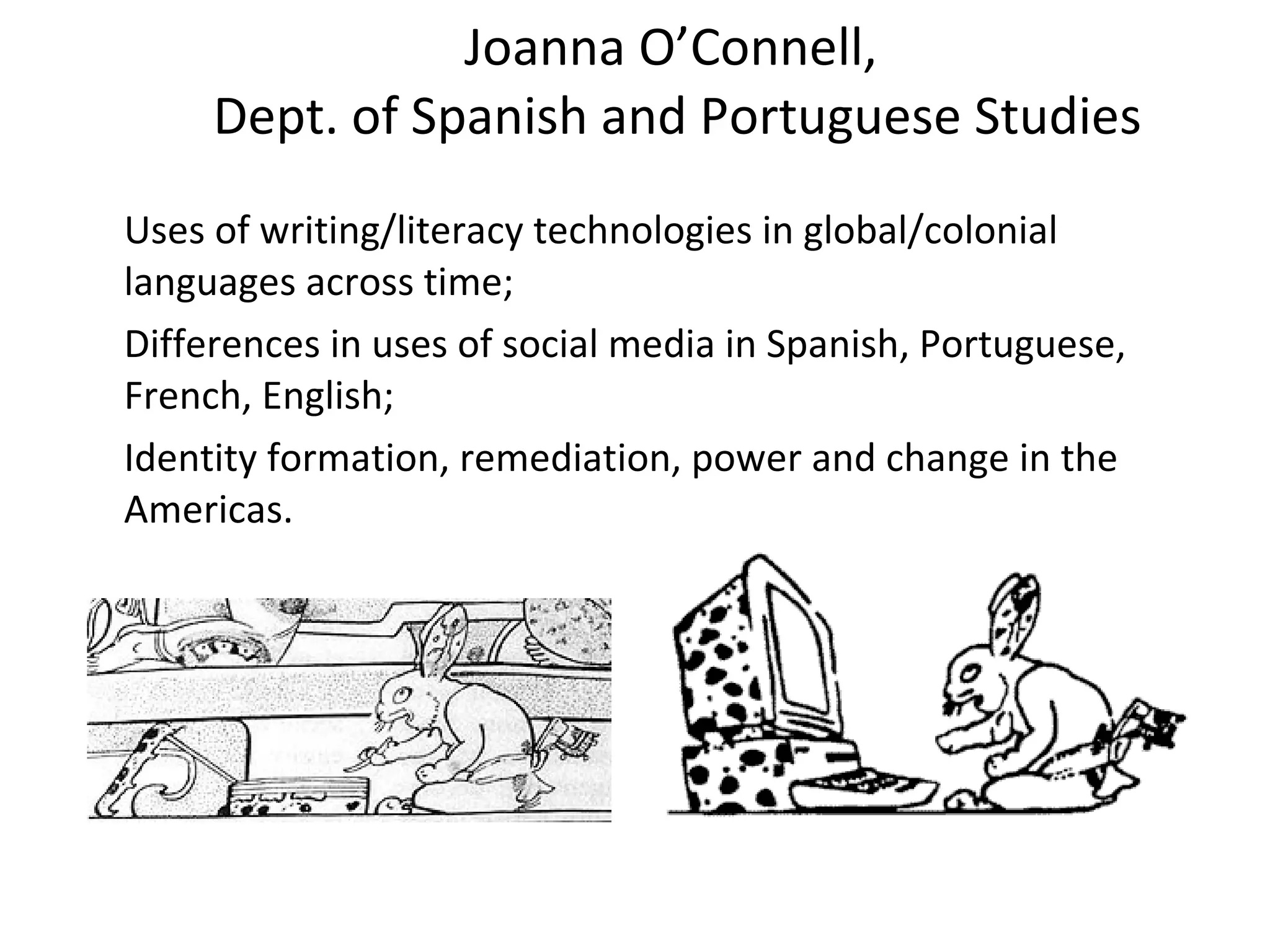 Joanna O’Connell,  Dept. of Spanish and Portuguese Studies Uses of writing/literacy technologies in global/colonial languages across time;  Differences in uses of social media in Spanish, Portuguese, French, English; Identity formation, remediation, power and change in the Americas. 
