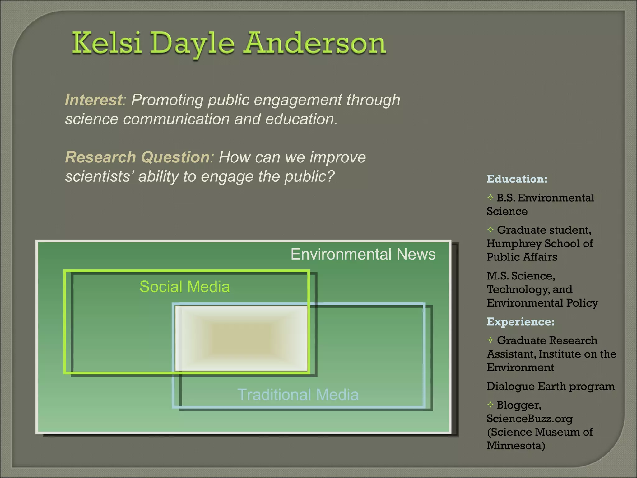 Education: B.S. Environmental Science Graduate student, Humphrey School of Public Affairs  M.S. Science, Technology, and Environmental Policy  Experience:  Graduate Research Assistant, Institute on the Environment Dialogue Earth program Blogger, ScienceBuzz.org (Science Museum of Minnesota) Environmental News Traditional Media Social Media Interest :  Promoting public engagement through science communication and education. Research Question :  How can we improve scientists’ ability to engage the public? 