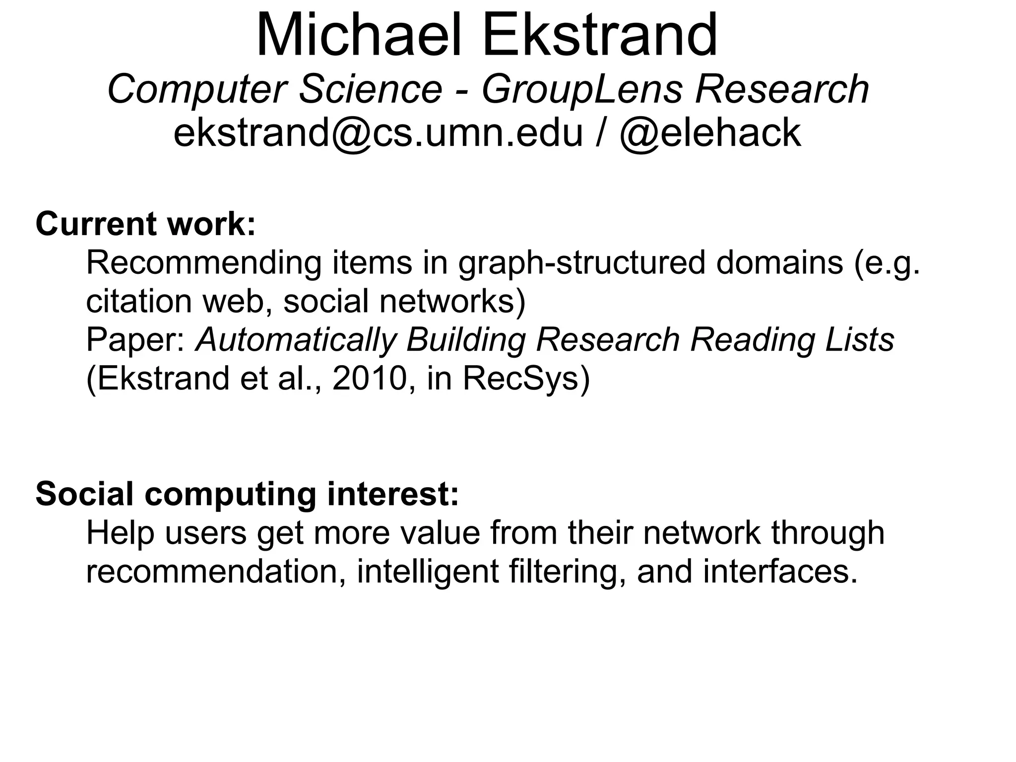 Michael Ekstrand Computer Science - GroupLens Research ekstrand@cs.umn.edu / @elehack Current work:   Recommending items in graph-structured domains (e.g. citation web, social networks)  Paper:  Automatically Building Research Reading Lists  (Ekstrand et al., 2010, in RecSys)   Social computing interest:   Help users get more value from their network through recommendation, intelligent filtering, and interfaces. 