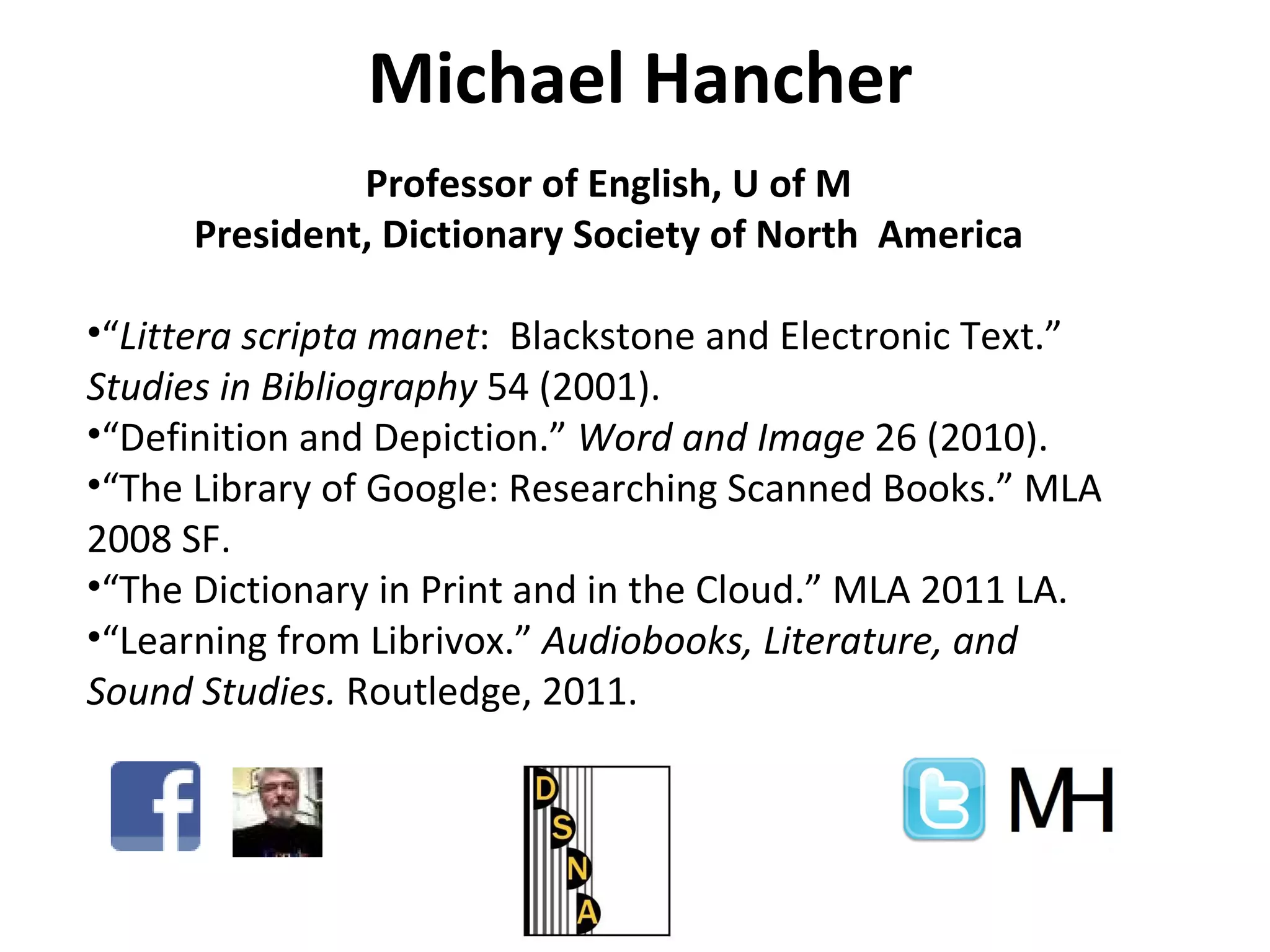 Michael Hancher Professor of English, U of M President, Dictionary Society of North  America “ Littera scripta manet :  Blackstone and Electronic Text.”  Studies in Bibliography  54 (2001). “ Definition and Depiction.”  Word and Image  26 (2010). “ The Library of Google: Researching Scanned Books.” MLA 2008 SF. “ The Dictionary in Print and in the Cloud.” MLA 2011 LA. “ Learning from Librivox.”  Audiobooks, Literature, and Sound Studies.  Routledge, 2011.  