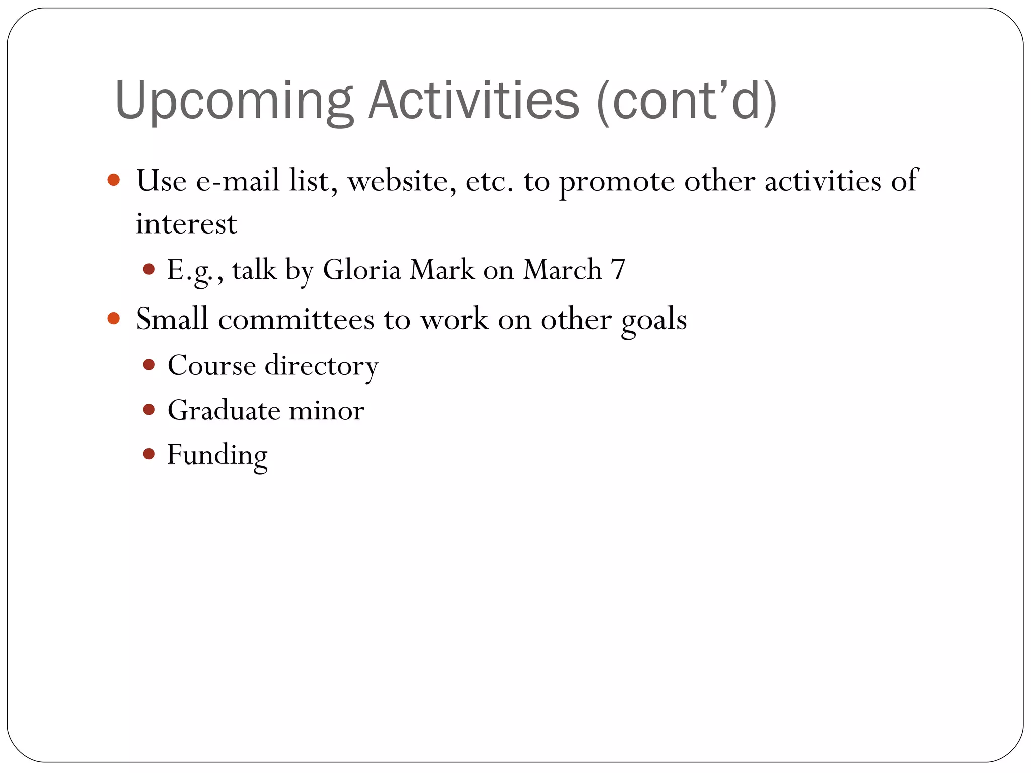 Upcoming Activities (cont’d) Use e-mail list, website, etc. to promote other activities of interest E.g., talk by Gloria Mark on March 7 Small committees to work on other goals Course directory Graduate minor Funding 