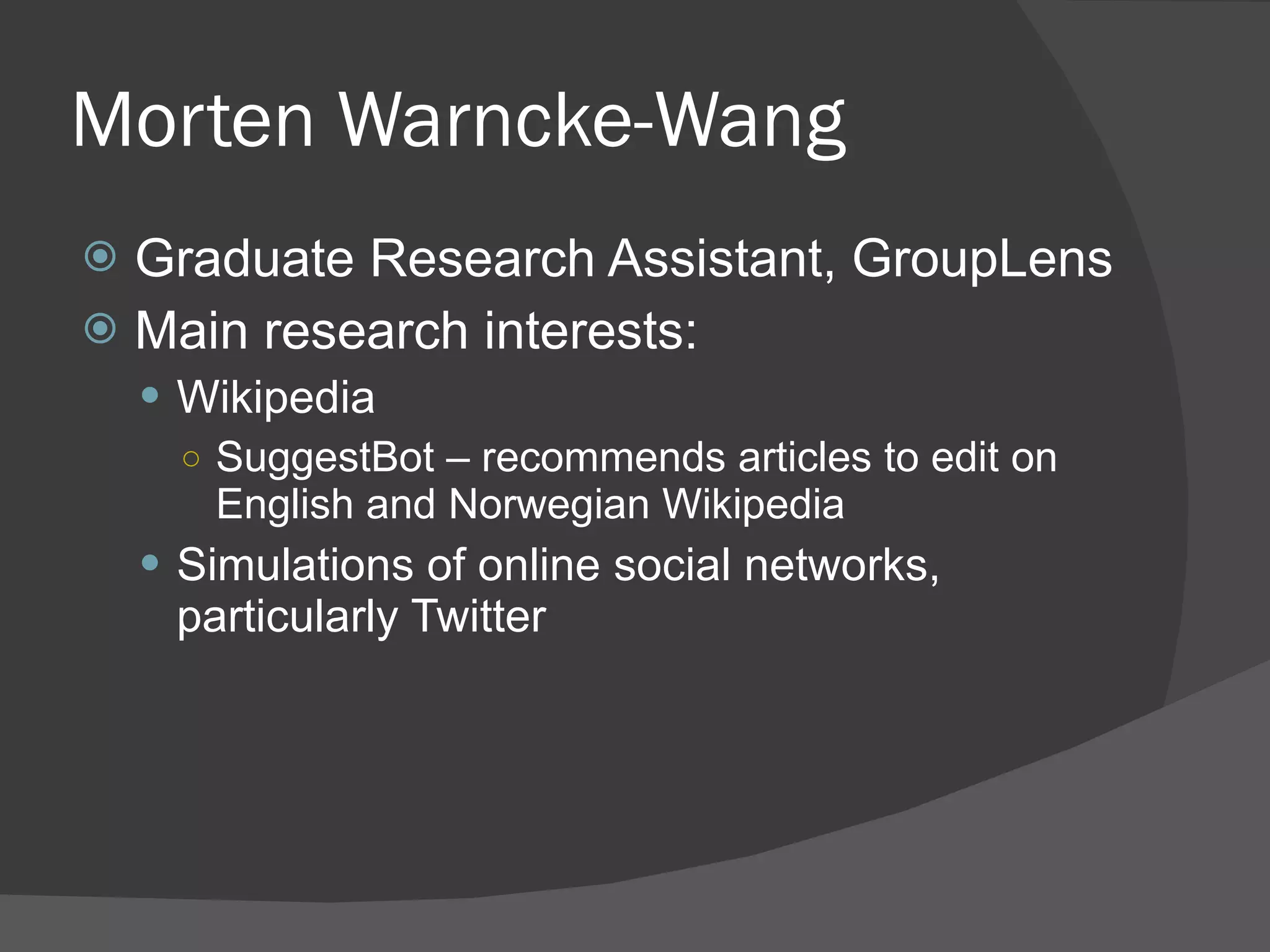 Morten Warncke-Wang Graduate Research Assistant, GroupLens Main research interests: Wikipedia SuggestBot – recommends articles to edit on English and Norwegian Wikipedia Simulations of online social networks, particularly Twitter 