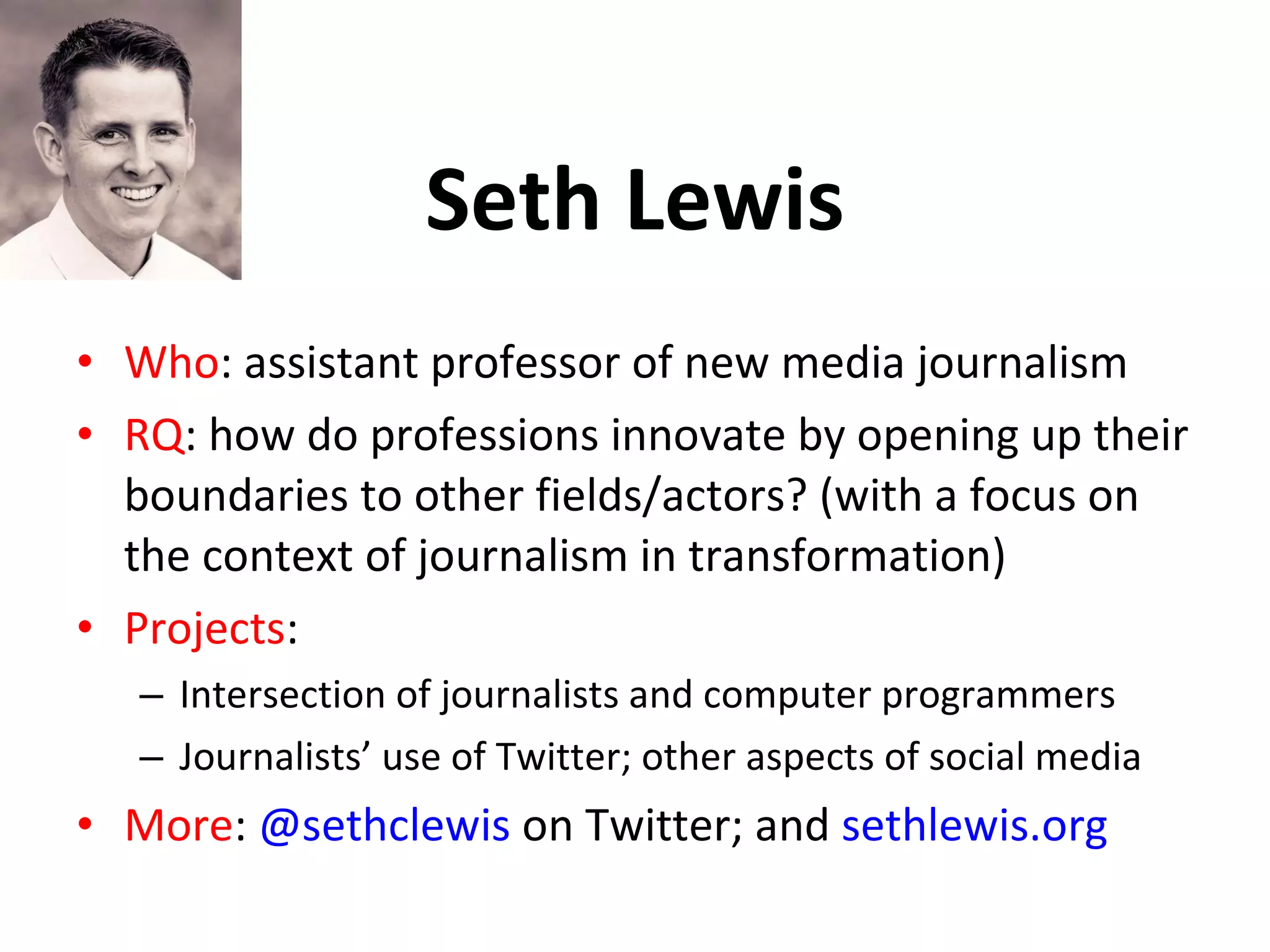 Seth Lewis Who : assistant professor of new media journalism RQ : how do professions innovate by opening up their boundaries to other fields/actors? (with a focus on the context of journalism in transformation) Projects : Intersection of journalists and computer programmers Journalists’ use of Twitter; other aspects of social media More :  @sethclewis  on Twitter; and  sethlewis.org 